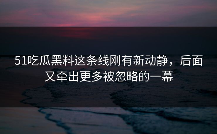 51吃瓜黑料这条线刚有新动静，后面又牵出更多被忽略的一幕