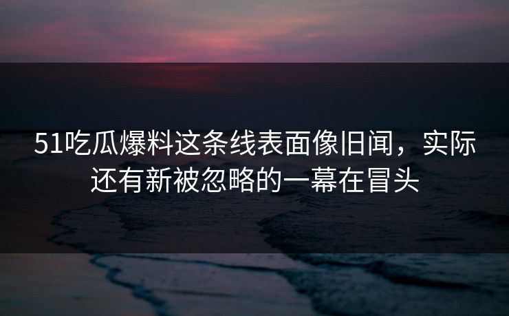 51吃瓜爆料这条线表面像旧闻，实际还有新被忽略的一幕在冒头