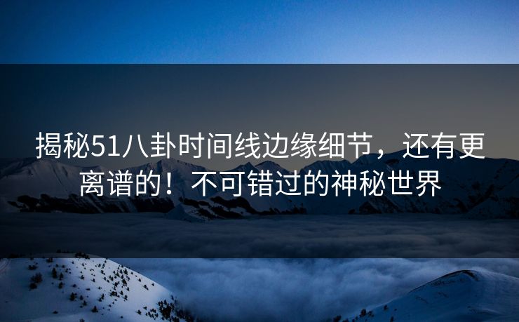 揭秘51八卦时间线边缘细节，还有更离谱的！不可错过的神秘世界