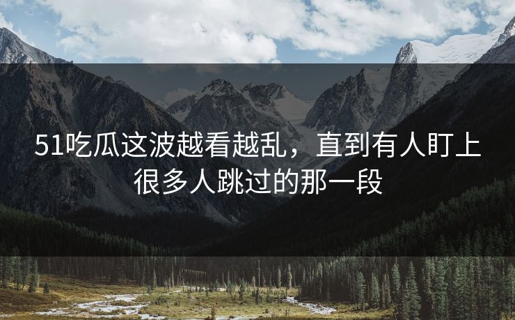 51吃瓜这波越看越乱，直到有人盯上很多人跳过的那一段