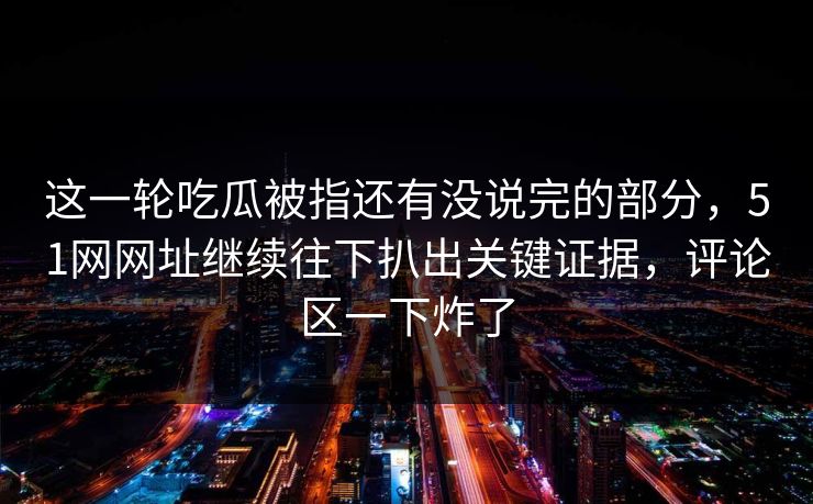 这一轮吃瓜被指还有没说完的部分，51网网址继续往下扒出关键证据，评论区一下炸了