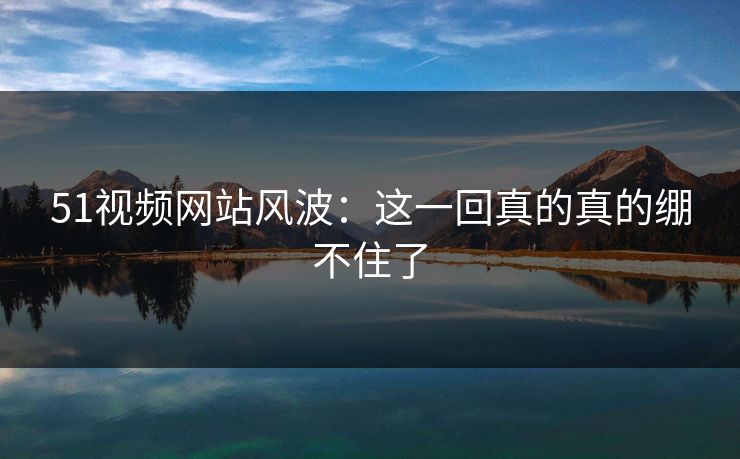 51视频网站风波：这一回真的真的绷不住了