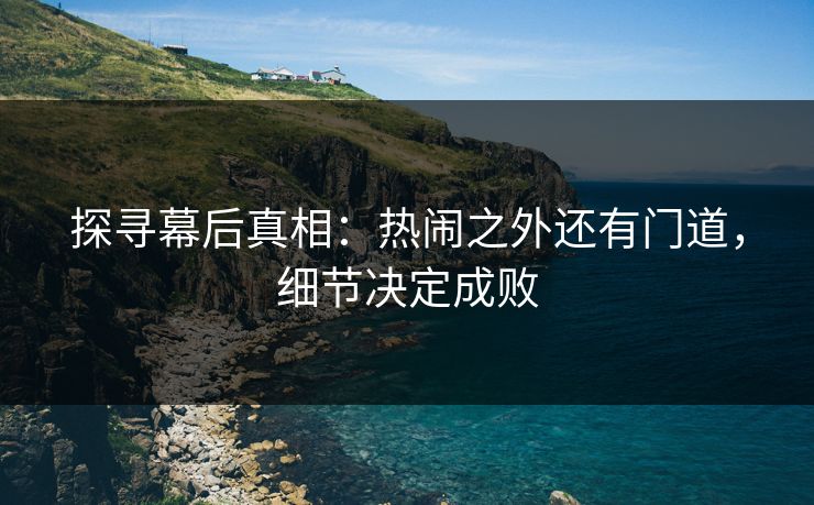 探寻幕后真相：热闹之外还有门道，细节决定成败