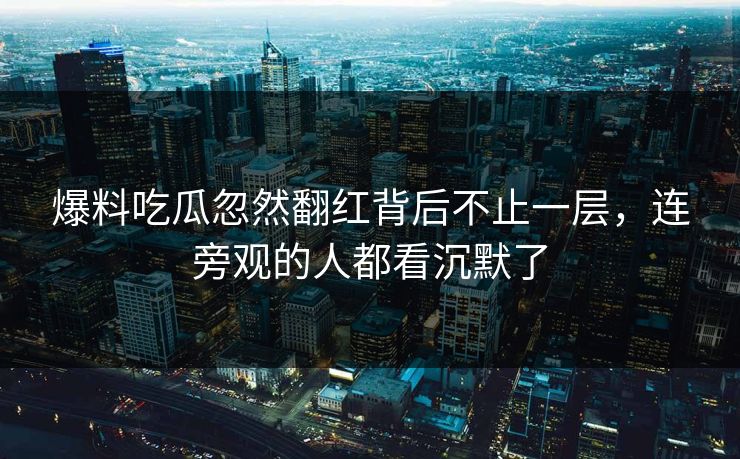 爆料吃瓜忽然翻红背后不止一层，连旁观的人都看沉默了