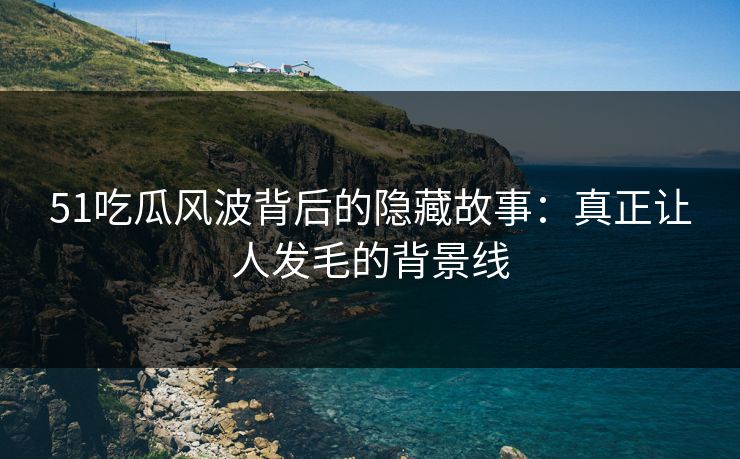 51吃瓜风波背后的隐藏故事：真正让人发毛的背景线