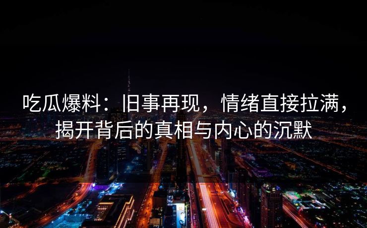 吃瓜爆料：旧事再现，情绪直接拉满，揭开背后的真相与内心的沉默