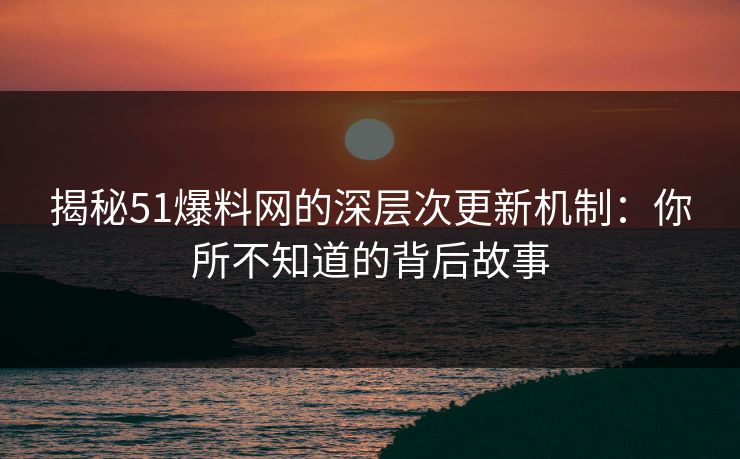 揭秘51爆料网的深层次更新机制：你所不知道的背后故事
