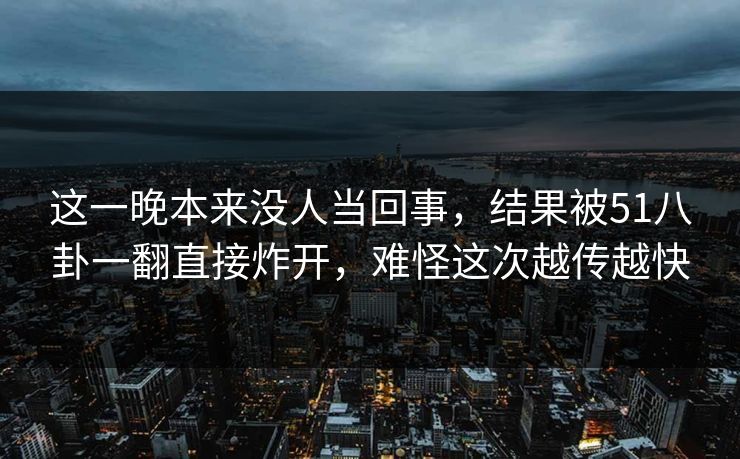 这一晚本来没人当回事，结果被51八卦一翻直接炸开，难怪这次越传越快