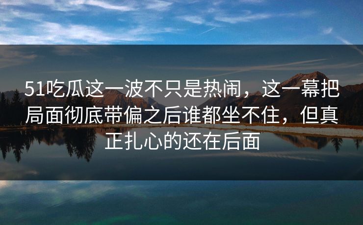 51吃瓜这一波不只是热闹，这一幕把局面彻底带偏之后谁都坐不住，但真正扎心的还在后面