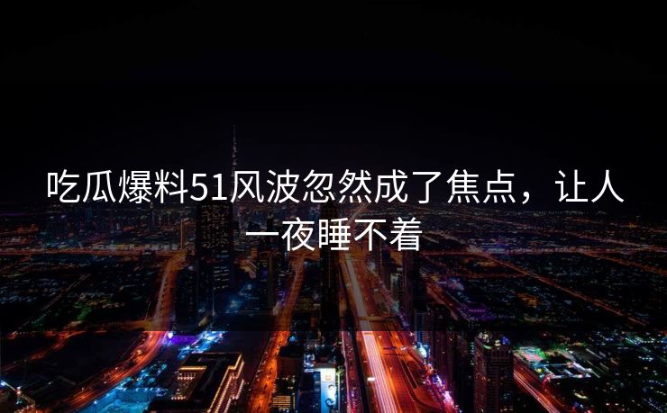 吃瓜爆料51风波忽然成了焦点，让人一夜睡不着