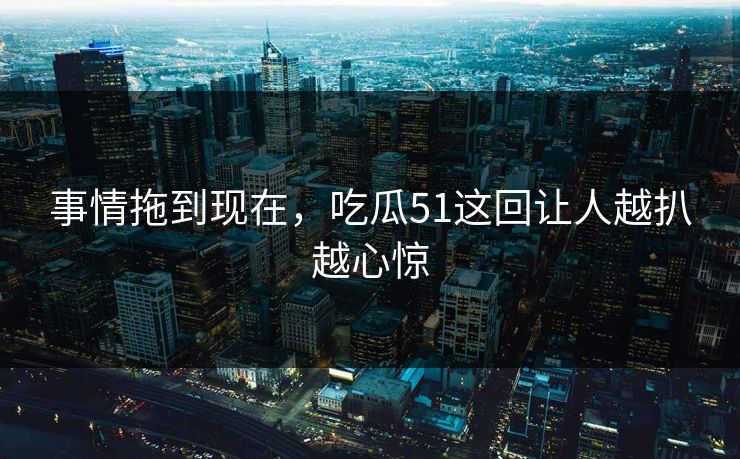事情拖到现在，吃瓜51这回让人越扒越心惊