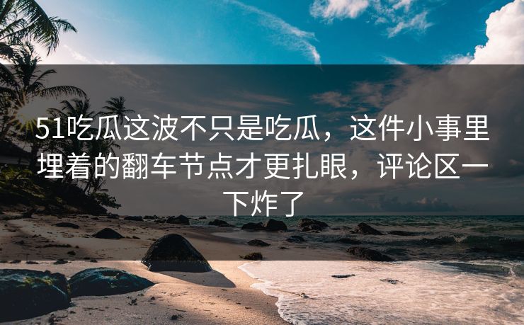 51吃瓜这波不只是吃瓜，这件小事里埋着的翻车节点才更扎眼，评论区一下炸了