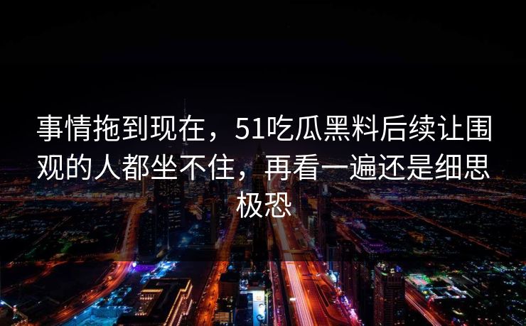 事情拖到现在，51吃瓜黑料后续让围观的人都坐不住，再看一遍还是细思极恐