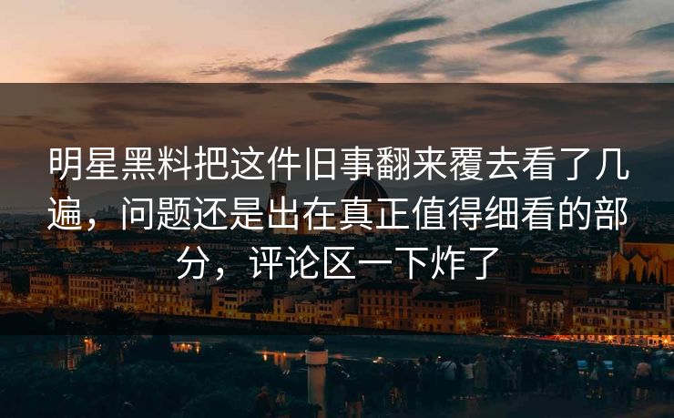 明星黑料把这件旧事翻来覆去看了几遍，问题还是出在真正值得细看的部分，评论区一下炸了