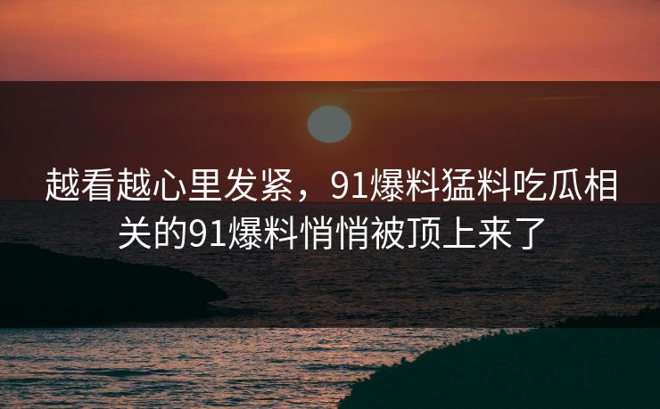 越看越心里发紧，91爆料猛料吃瓜相关的91爆料悄悄被顶上来了