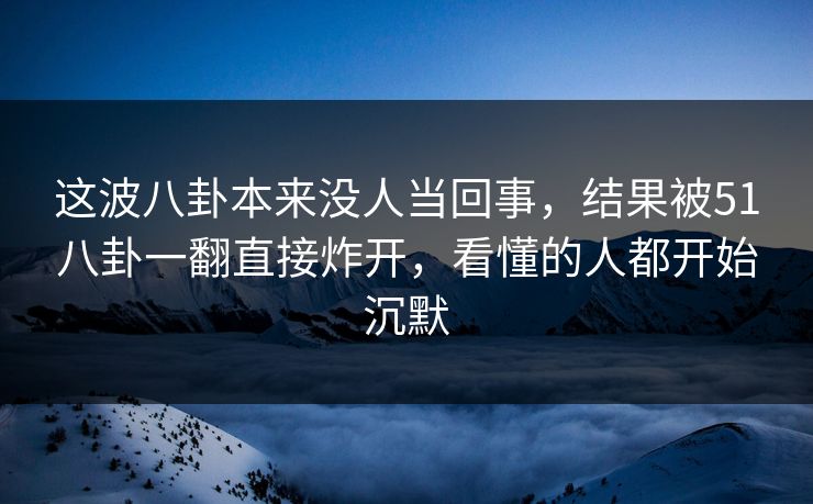 这波八卦本来没人当回事，结果被51八卦一翻直接炸开，看懂的人都开始沉默