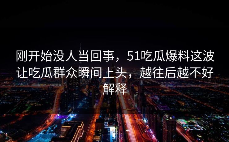 刚开始没人当回事，51吃瓜爆料这波让吃瓜群众瞬间上头，越往后越不好解释