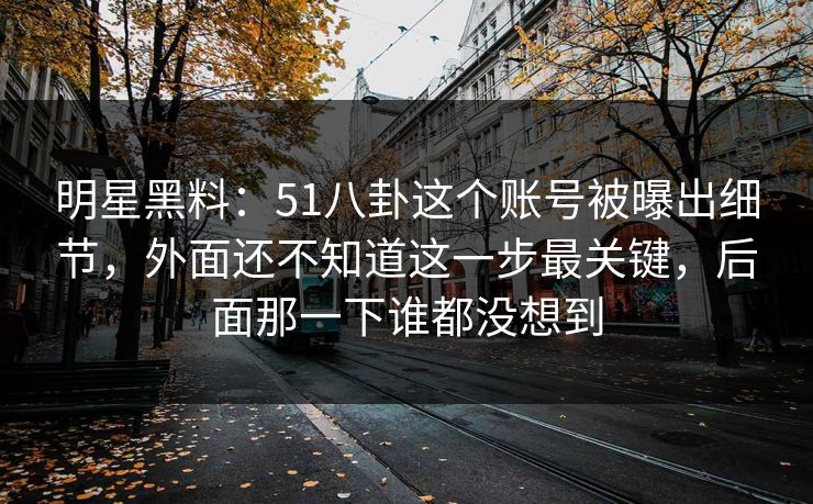 明星黑料：51八卦这个账号被曝出细节，外面还不知道这一步最关键，后面那一下谁都没想到