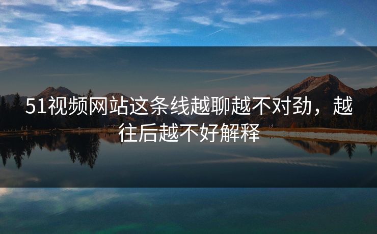 51视频网站这条线越聊越不对劲，越往后越不好解释