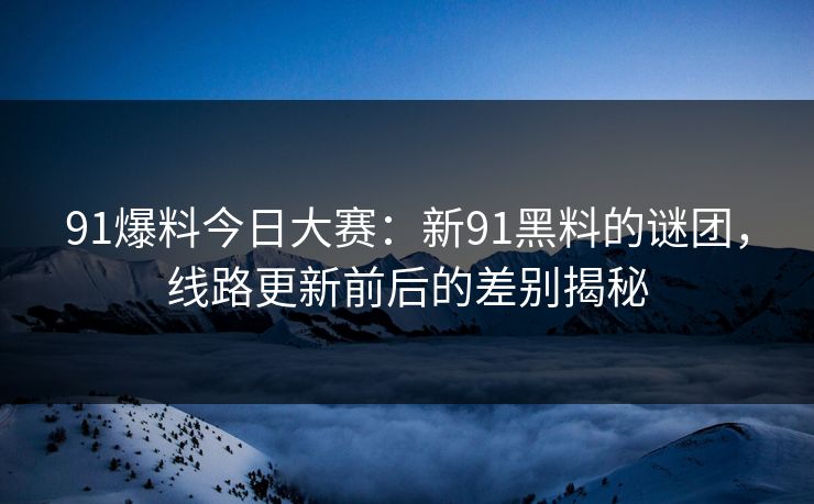 91爆料今日大赛：新91黑料的谜团，线路更新前后的差别揭秘
