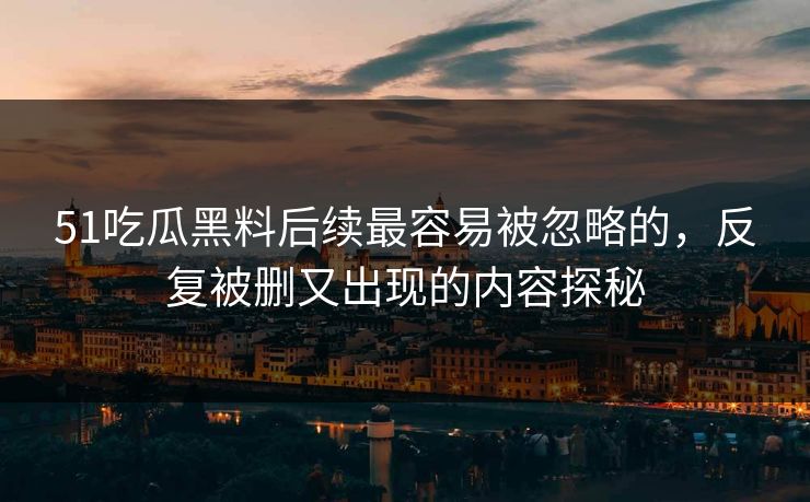 51吃瓜黑料后续最容易被忽略的，反复被删又出现的内容探秘