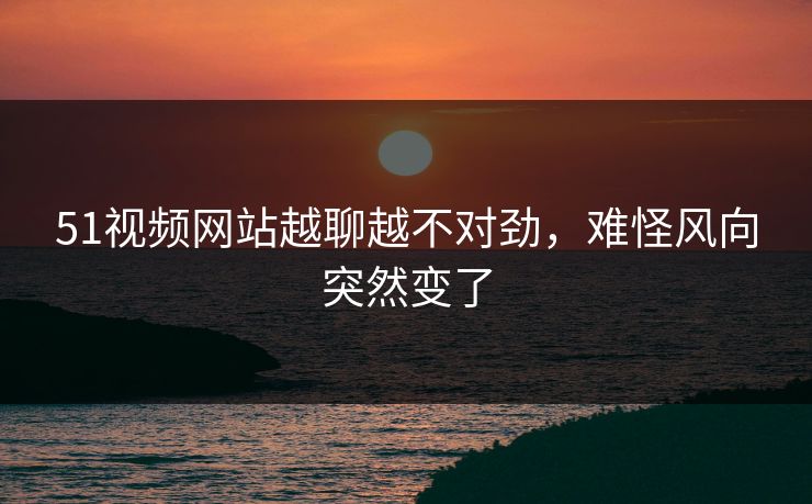 51视频网站越聊越不对劲，难怪风向突然变了