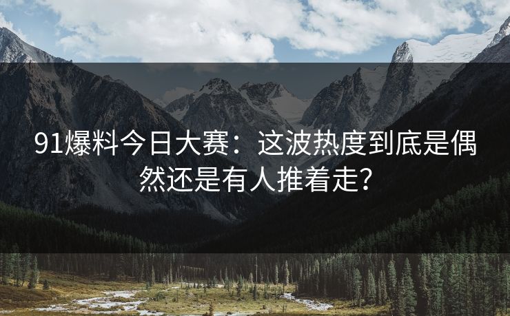 91爆料今日大赛：这波热度到底是偶然还是有人推着走？