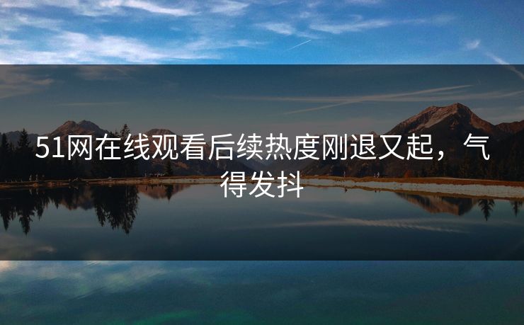 51网在线观看后续热度刚退又起，气得发抖