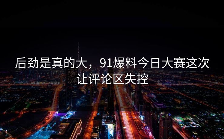 后劲是真的大，91爆料今日大赛这次让评论区失控