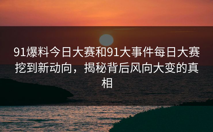 91爆料今日大赛和91大事件每日大赛挖到新动向，揭秘背后风向大变的真相