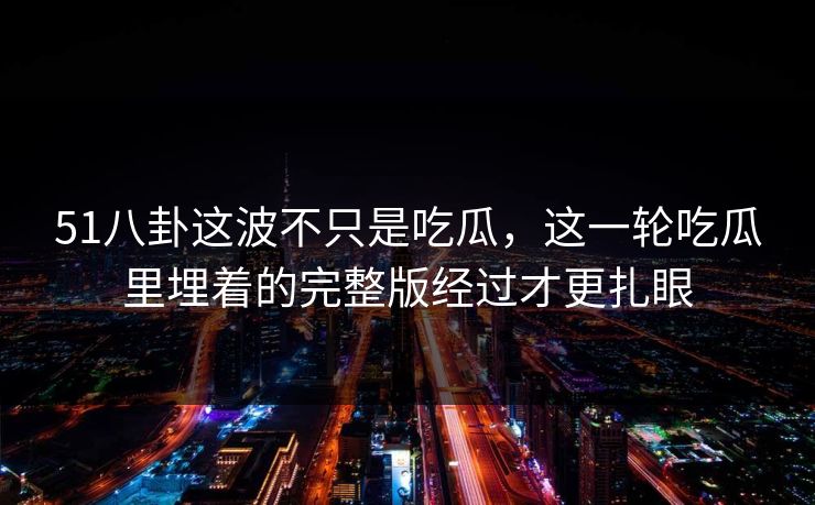 51八卦这波不只是吃瓜，这一轮吃瓜里埋着的完整版经过才更扎眼
