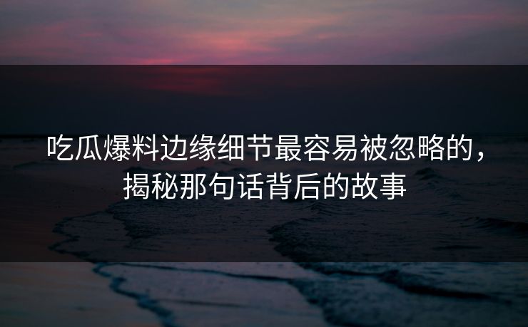 吃瓜爆料边缘细节最容易被忽略的，揭秘那句话背后的故事