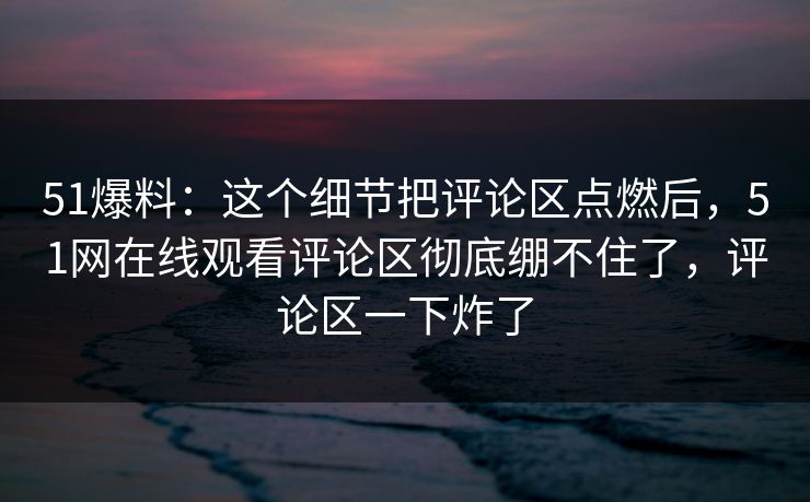 51爆料：这个细节把评论区点燃后，51网在线观看评论区彻底绷不住了，评论区一下炸了