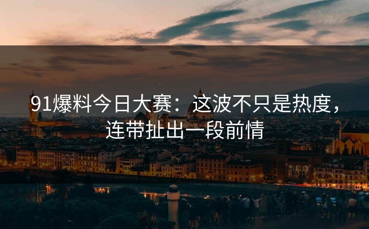 91爆料今日大赛：这波不只是热度，连带扯出一段前情
