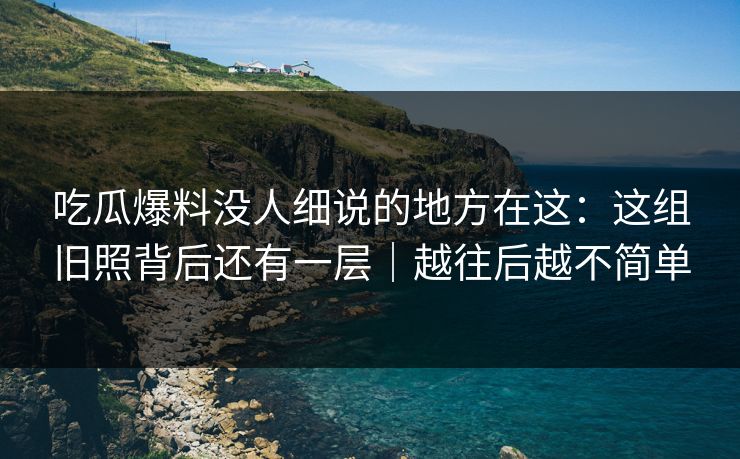 吃瓜爆料没人细说的地方在这：这组旧照背后还有一层｜越往后越不简单