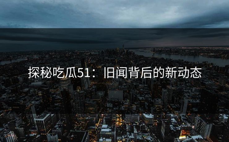 探秘吃瓜51：旧闻背后的新动态