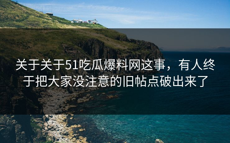 关于关于51吃瓜爆料网这事，有人终于把大家没注意的旧帖点破出来了