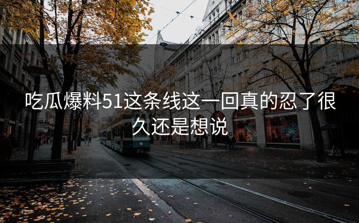 吃瓜爆料51这条线这一回真的忍了很久还是想说