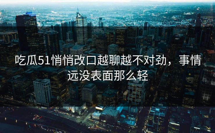 吃瓜51悄悄改口越聊越不对劲，事情远没表面那么轻