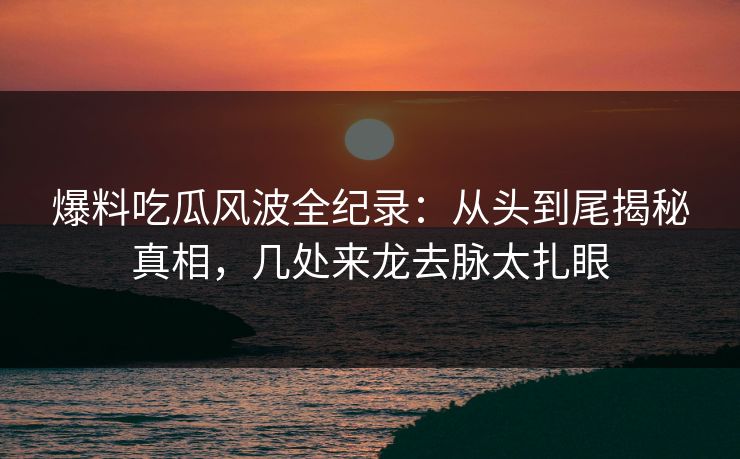 爆料吃瓜风波全纪录：从头到尾揭秘真相，几处来龙去脉太扎眼