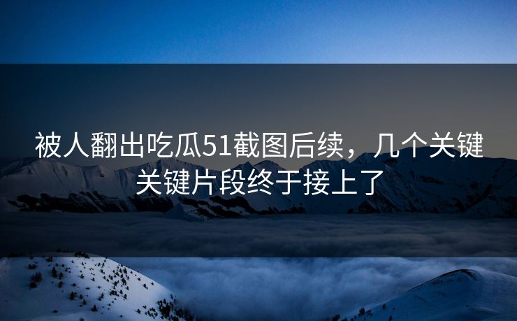 被人翻出吃瓜51截图后续，几个关键关键片段终于接上了