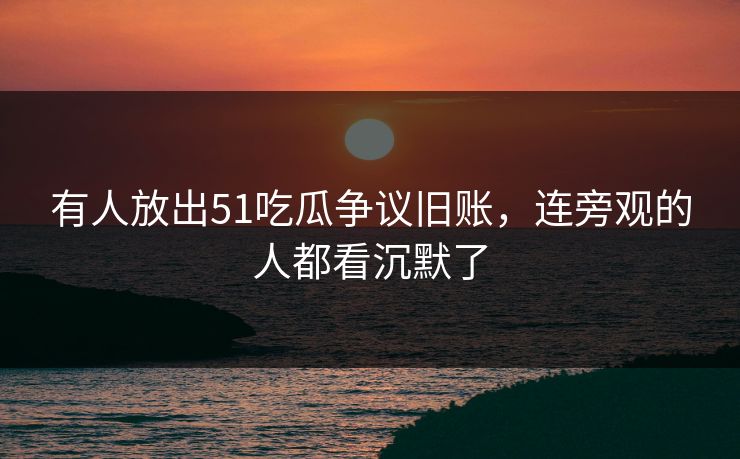 有人放出51吃瓜争议旧账，连旁观的人都看沉默了