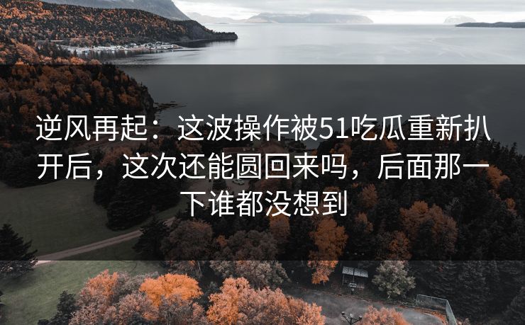 逆风再起：这波操作被51吃瓜重新扒开后，这次还能圆回来吗，后面那一下谁都没想到