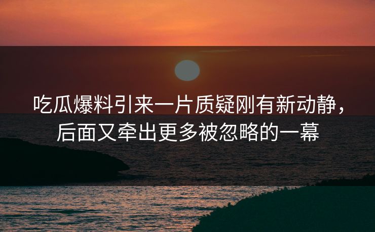 吃瓜爆料引来一片质疑刚有新动静，后面又牵出更多被忽略的一幕