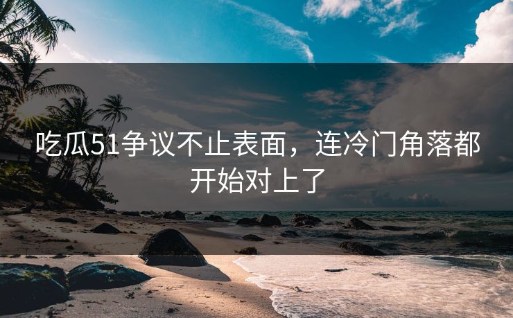 吃瓜51争议不止表面，连冷门角落都开始对上了