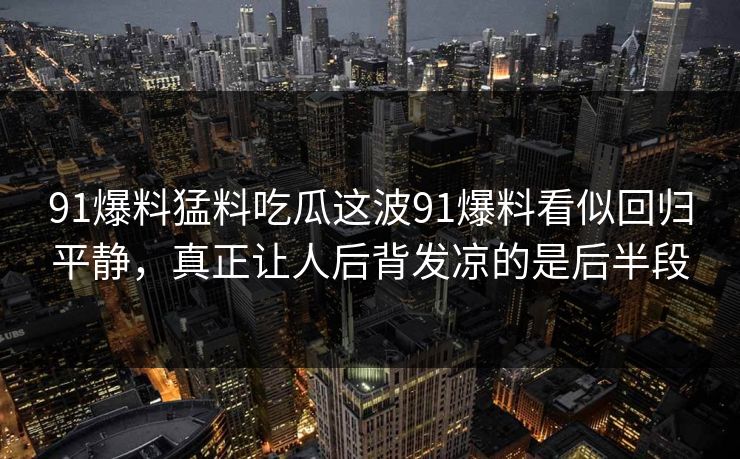 91爆料猛料吃瓜这波91爆料看似回归平静，真正让人后背发凉的是后半段
