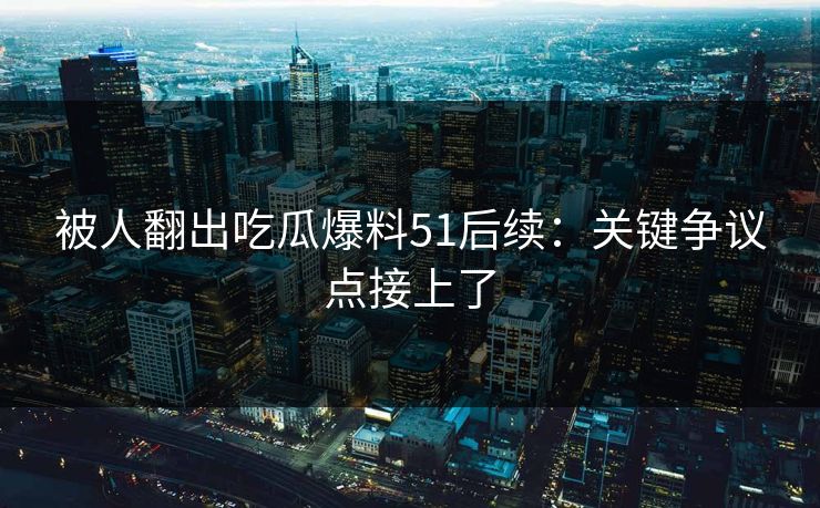 被人翻出吃瓜爆料51后续：关键争议点接上了