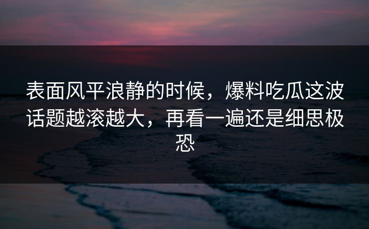 表面风平浪静的时候，爆料吃瓜这波话题越滚越大，再看一遍还是细思极恐