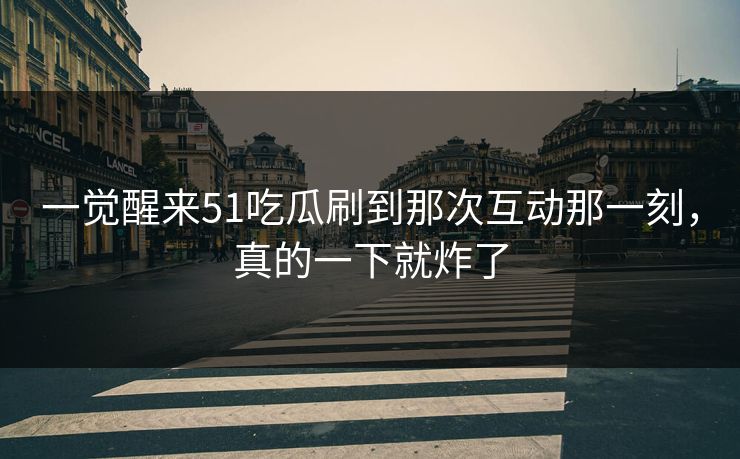 一觉醒来51吃瓜刷到那次互动那一刻，真的一下就炸了