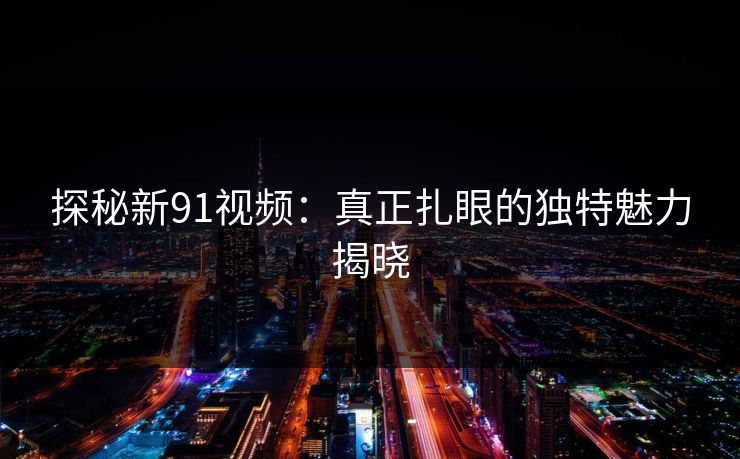 探秘新91视频：真正扎眼的独特魅力揭晓